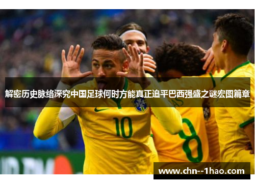 解密历史脉络深究中国足球何时方能真正追平巴西强盛之谜宏图篇章