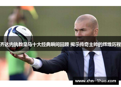 齐达内执教皇马十大经典瞬间回顾 揭示传奇主帅的辉煌历程