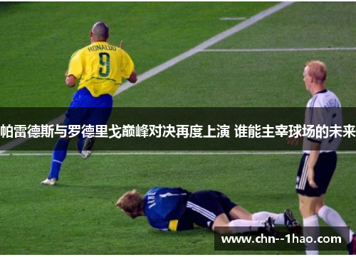 帕雷德斯与罗德里戈巅峰对决再度上演 谁能主宰球场的未来