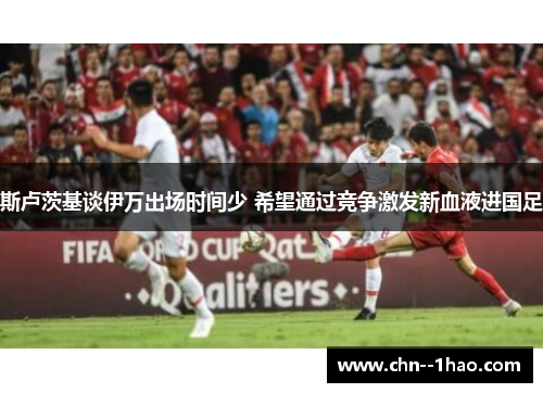 斯卢茨基谈伊万出场时间少 希望通过竞争激发新血液进国足