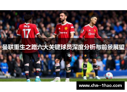 曼联重生之路六大关键球员深度分析与前景展望