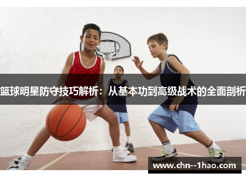 篮球明星防守技巧解析:从基本功到高级战术的全面剖析 篮球明星防守技巧解析:从基本功到高级战术的全面剖析