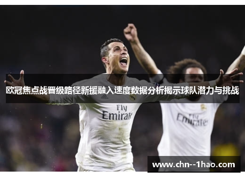 欧冠焦点战晋级路径新援融入速度数据分析揭示球队潜力与挑战 欧冠焦点战晋级路径新援融入速度数据分析揭示球队潜力与挑战