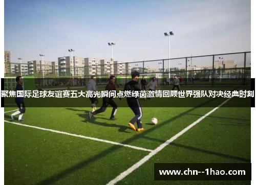 聚焦国际足球友谊赛五大高光瞬间点燃绿茵激情回顾世界强队对决经典时刻