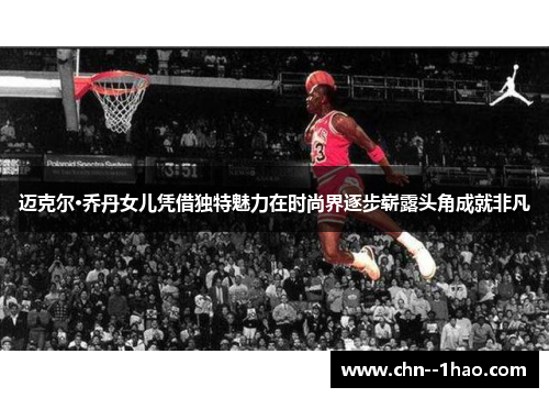 迈克尔·乔丹女儿凭借独特魅力在时尚界逐步崭露头角成就非凡