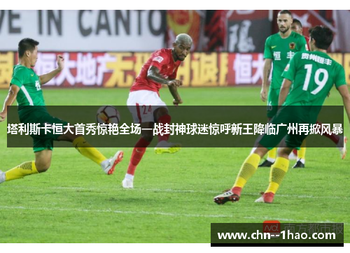 塔利斯卡恒大首秀惊艳全场一战封神球迷惊呼新王降临广州再掀风暴