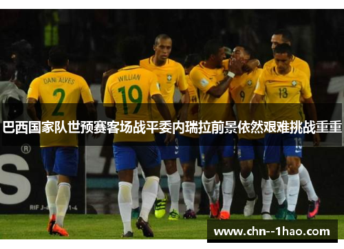 巴西国家队世预赛客场战平委内瑞拉前景依然艰难挑战重重 巴西国家队世预赛客场战平委内瑞拉前景依然艰难挑战重重