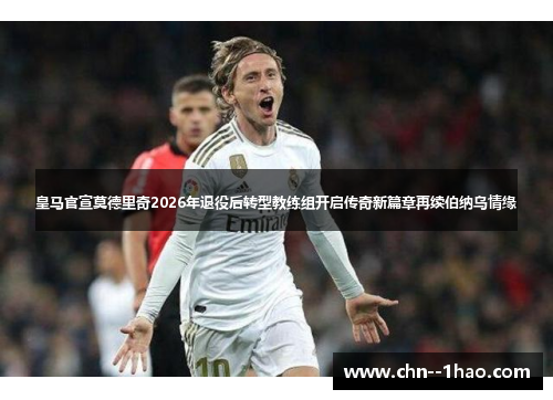 皇马官宣莫德里奇2026年退役后转型教练组开启传奇新篇章再续伯纳乌情缘