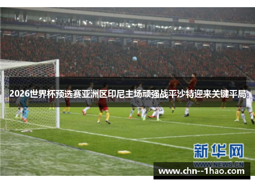 2026世界杯预选赛亚洲区印尼主场顽强战平沙特迎来关键平局