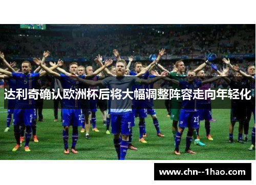达利奇确认欧洲杯后将大幅调整阵容走向年轻化