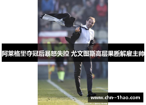 阿莱格里夺冠后暴怒失控 尤文图斯高层果断解雇主帅