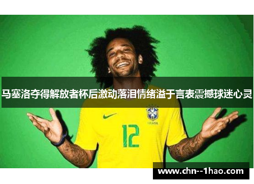 马塞洛夺得解放者杯后激动落泪情绪溢于言表震撼球迷心灵