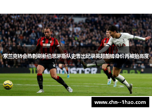 索兰克转会热刺刷新伯恩茅斯队史售出纪录英超前锋身价再被抬高度
