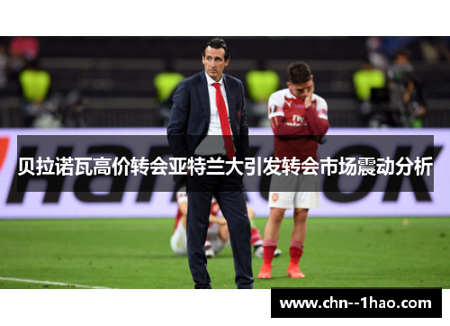 贝拉诺瓦高价转会亚特兰大引发转会市场震动分析